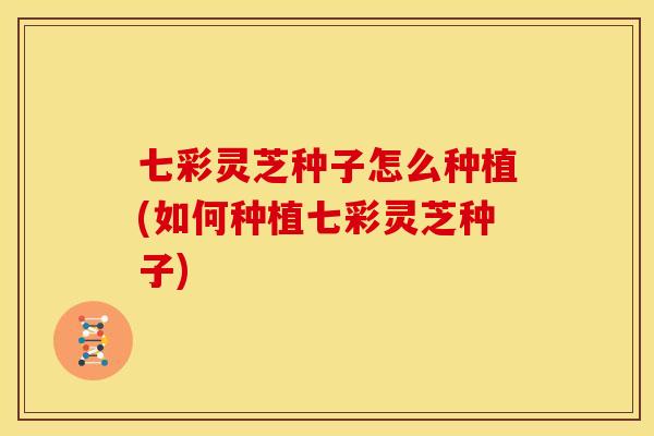 七彩灵芝种子怎么种植(如何种植七彩灵芝种子)