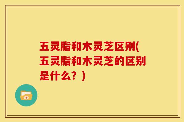 五灵脂和木灵芝区别(五灵脂和木灵芝的区别是什么?)