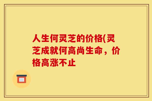 人生何灵芝的价格(灵芝成就何高尚生命,价格高涨不止