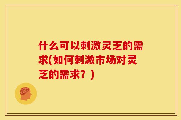 什么可以刺激灵芝的需求(如何刺激市场对灵芝的需求?)