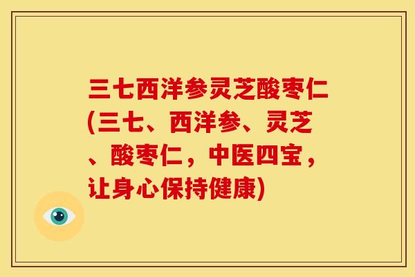 三七西洋参灵芝酸枣仁(三七、西洋参、灵芝、酸枣仁,中医四宝,让身心保持健康)