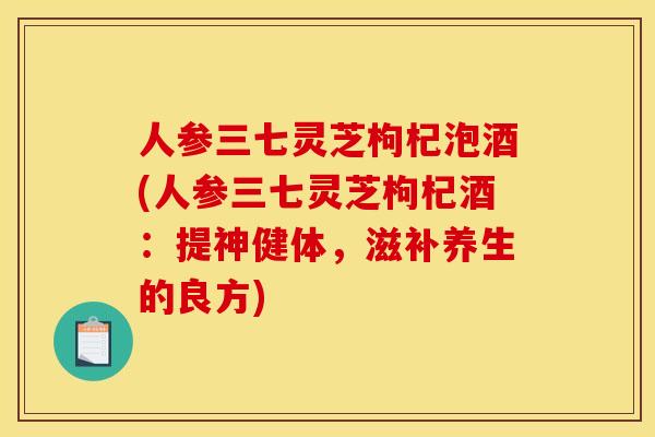 人参三七灵芝枸杞泡酒(人参三七灵芝枸杞酒:提神健体,滋补养生的良方)
