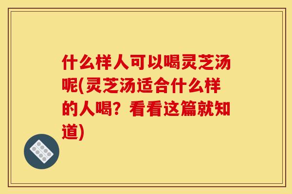 什么样人可以喝灵芝汤呢(灵芝汤适合什么样的人喝?看看这篇就知道)