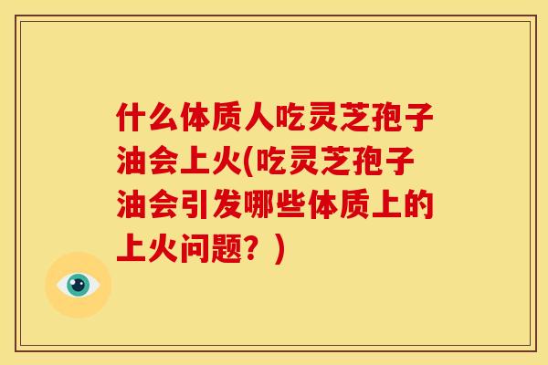什么体质人吃灵芝孢子油会上火(吃灵芝孢子油会引发哪些体质上的上火问题?)