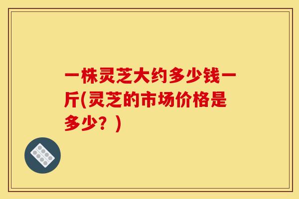 一株灵芝大约多少钱一斤(灵芝的市场价格是多少？)