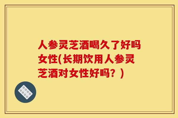 人参灵芝酒喝久了好吗女性(长期饮用人参灵芝酒对女性好吗?)