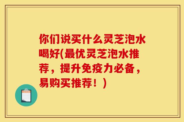 你们说买什么灵芝泡水喝好(最优灵芝泡水推荐，提升免疫力必备，易购买推荐！)