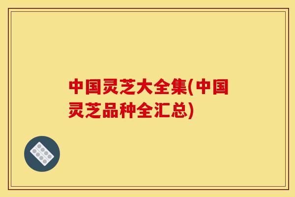 中国灵芝大全集(中国灵芝品种全汇总)