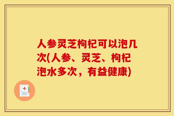 人参灵芝枸杞可以泡几次(人参、灵芝、枸杞泡水多次，有益健康)