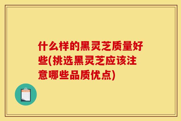 什么样的黑灵芝质量好些(挑选黑灵芝应该注意哪些品质优点)