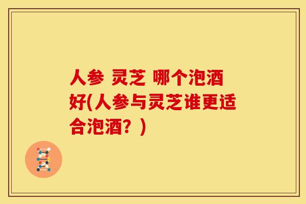 人参 灵芝 哪个泡酒好(人参与灵芝谁更适合泡酒?)
