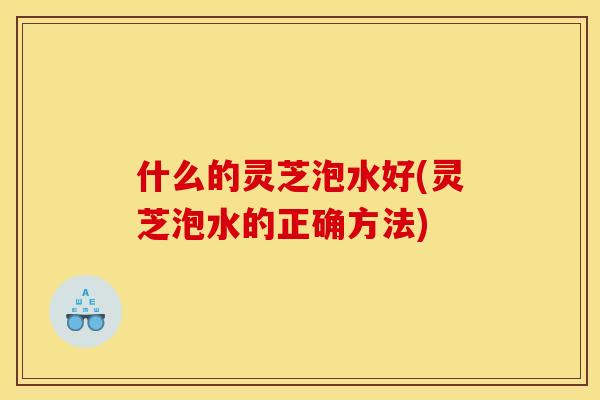 什么的灵芝泡水好(灵芝泡水的正确方法)