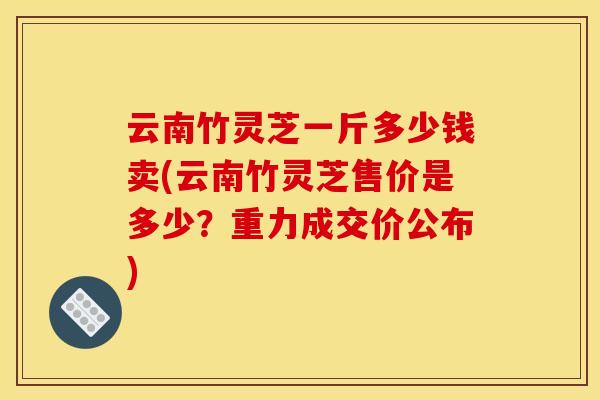 云南竹灵芝一斤多少钱卖(云南竹灵芝售价是多少?重力成交价公布)