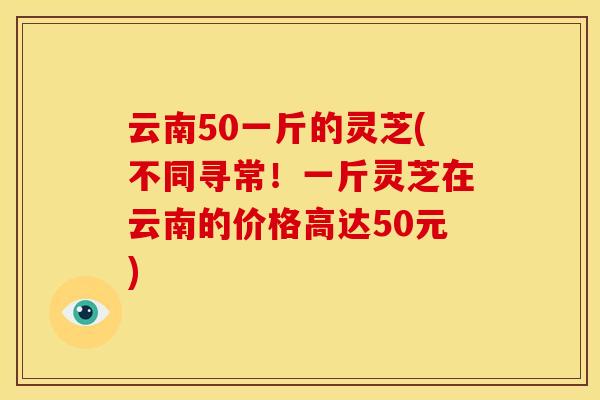 云南50一斤的灵芝(不同寻常!一斤灵芝在云南的价格高达50元)