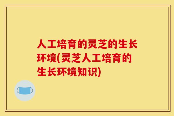 人工培育的灵芝的生长环境(灵芝人工培育的生长环境知识)
