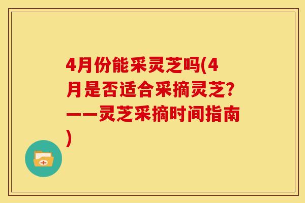 4月份能采灵芝吗(4月是否适合采摘灵芝?——灵芝采摘时间指南)