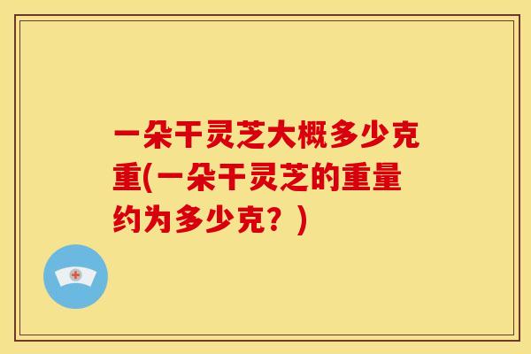 一朵干灵芝大概多少克重(一朵干灵芝的重量约为多少克?)