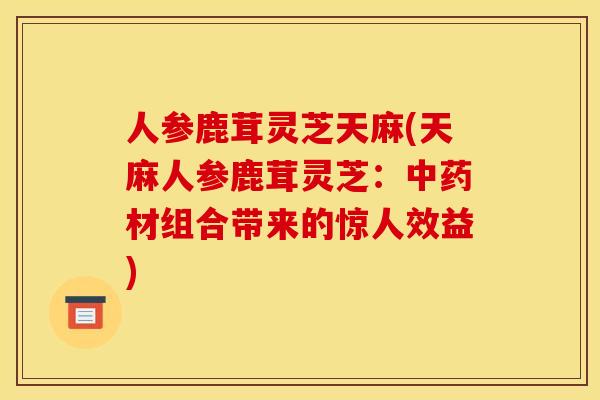 人参鹿茸灵芝天麻(天麻人参鹿茸灵芝:中药材组合带来的惊人效益)