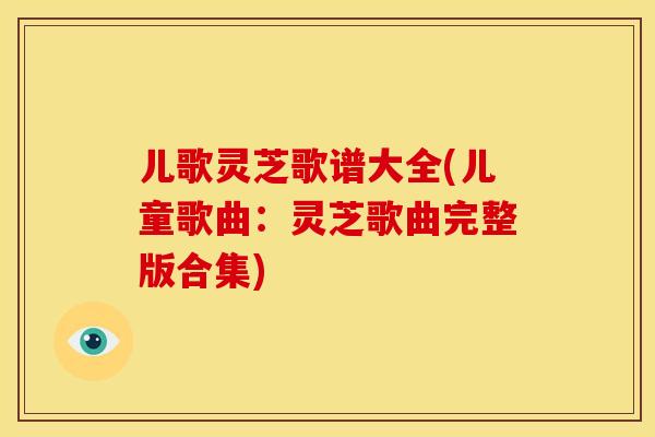 儿歌灵芝歌谱大全(儿童歌曲:灵芝歌曲完整版合集)