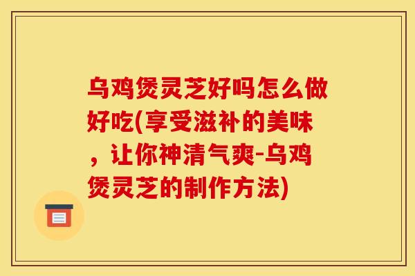 乌鸡煲灵芝好吗怎么做好吃(享受滋补的美味,让你神清气爽-乌鸡煲灵芝的制作方法)