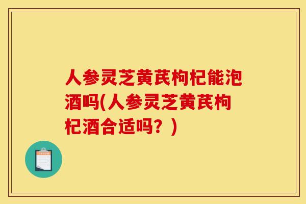 人参灵芝黄芪枸杞能泡酒吗(人参灵芝黄芪枸杞酒合适吗?)