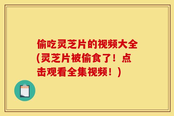 偷吃灵芝片的视频大全(灵芝片被偷食了！点击观看全集视频！)
