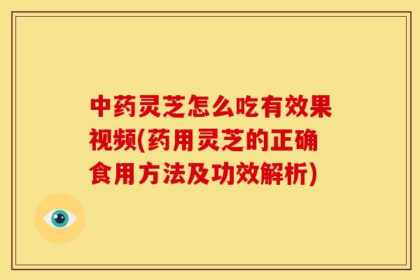 中药灵芝怎么吃有效果视频(药用灵芝的正确食用方法及功效解析)