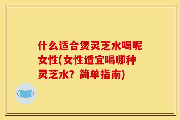 什么适合煲灵芝水喝呢女性(女性适宜喝哪种灵芝水?简单指南)