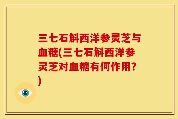 三七石斛西洋参灵芝与血糖(三七石斛西洋参灵芝对血糖有何作用？)