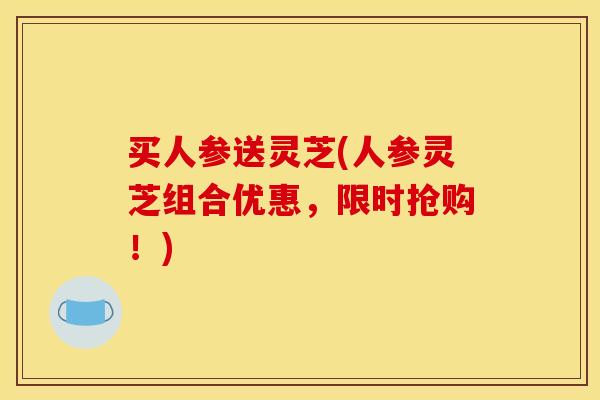 买人参送灵芝(人参灵芝组合优惠，限时抢购！)