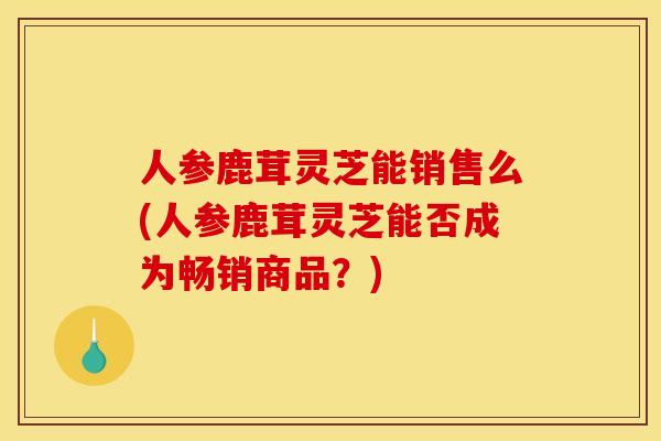人参鹿茸灵芝能销售么(人参鹿茸灵芝能否成为畅销商品?)