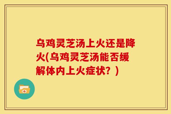 乌鸡灵芝汤上火还是降火(乌鸡灵芝汤能否缓解体内上火症状?)