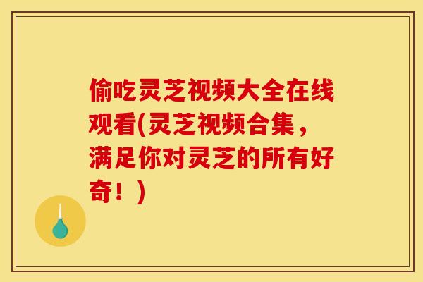 偷吃灵芝视频大全在线观看(灵芝视频合集,满足你对灵芝的所有好奇!)