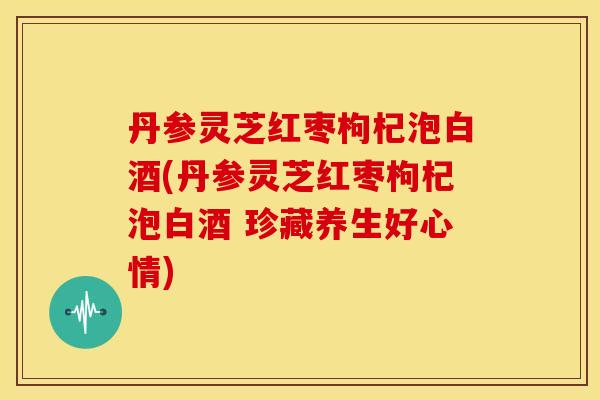 丹参灵芝红枣枸杞泡白酒(丹参灵芝红枣枸杞泡白酒 珍藏养生好心情)