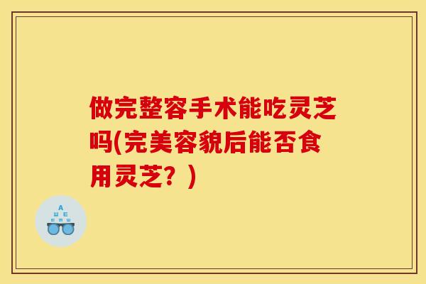 做完整容手术能吃灵芝吗(完美容貌后能否食用灵芝？)