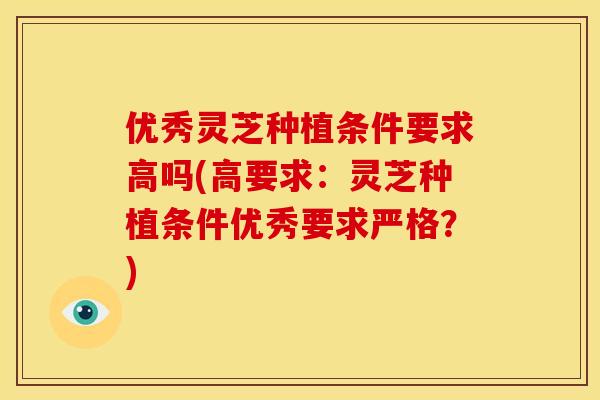 优秀灵芝种植条件要求高吗(高要求:灵芝种植条件优秀要求严格?)