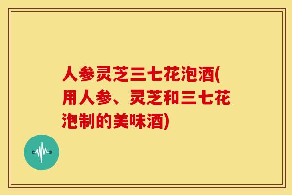 人参灵芝三七花泡酒(用人参、灵芝和三七花泡制的美味酒)