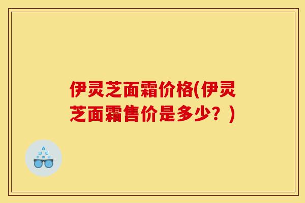 伊灵芝面霜价格(伊灵芝面霜售价是多少?)