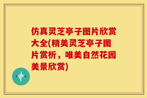 仿真灵芝亭子图片欣赏大全(精美灵芝亭子图片赏析，唯美自然花园美景欣赏)