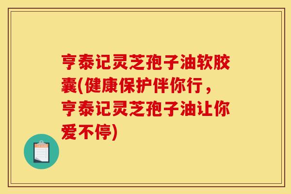 亨泰记灵芝孢子油软胶囊(健康保护伴你行,亨泰记灵芝孢子油让你爱不停)