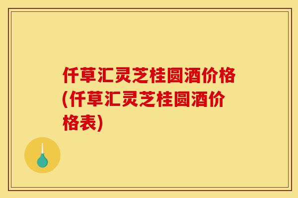 仟草汇灵芝桂圆酒价格(仟草汇灵芝桂圆酒价格表)
