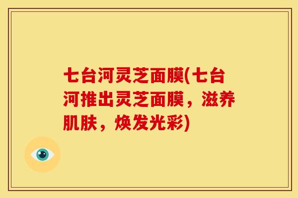 七台河灵芝面膜(七台河推出灵芝面膜,滋养肌肤,焕发光彩)
