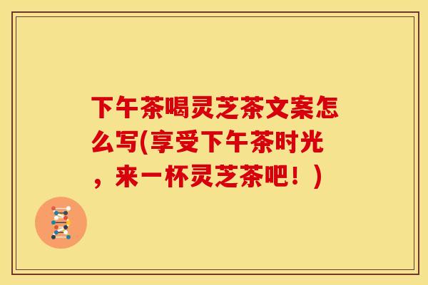 下午茶喝灵芝茶文案怎么写(享受下午茶时光，来一杯灵芝茶吧！)