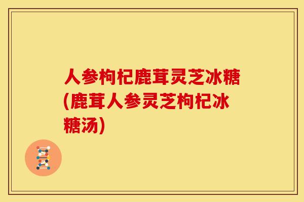 人参枸杞鹿茸灵芝冰糖(鹿茸人参灵芝枸杞冰糖汤)
