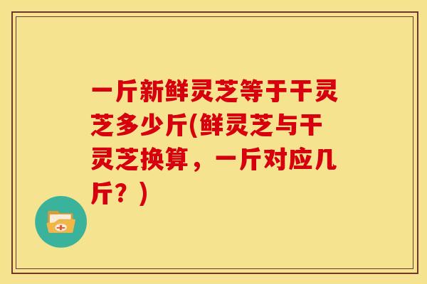 一斤新鲜灵芝等于干灵芝多少斤(鲜灵芝与干灵芝换算,一斤对应几斤?)