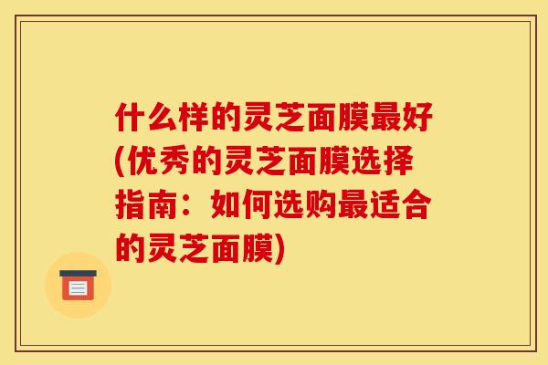 什么样的灵芝面膜最好(优秀的灵芝面膜选择指南:如何选购最适合的灵芝面膜)