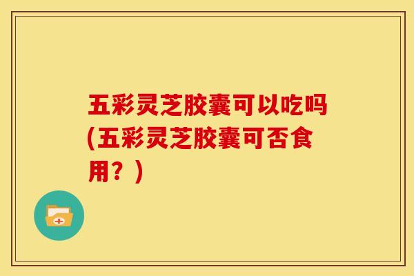 五彩灵芝胶囊可以吃吗(五彩灵芝胶囊可否食用?)