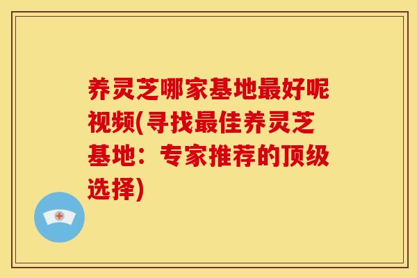 养灵芝哪家基地最好呢视频(寻找最佳养灵芝基地：专家推荐的顶级选择)
