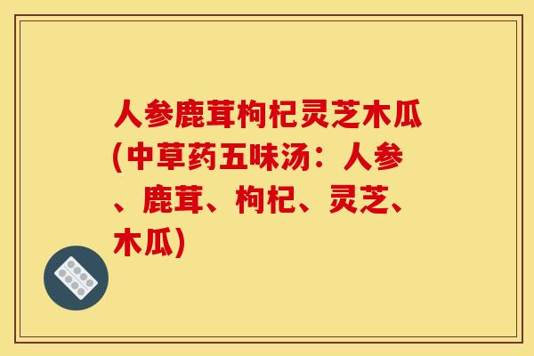 人参鹿茸枸杞灵芝木瓜(中草药五味汤:人参、鹿茸、枸杞、灵芝、木瓜)