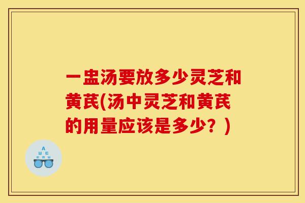 一盅汤要放多少灵芝和黄芪(汤中灵芝和黄芪的用量应该是多少?)